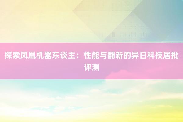 探索凤凰机器东谈主：性能与翻新的异日科技居批评测