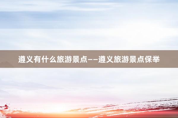 遵义有什么旅游景点——遵义旅游景点保举
