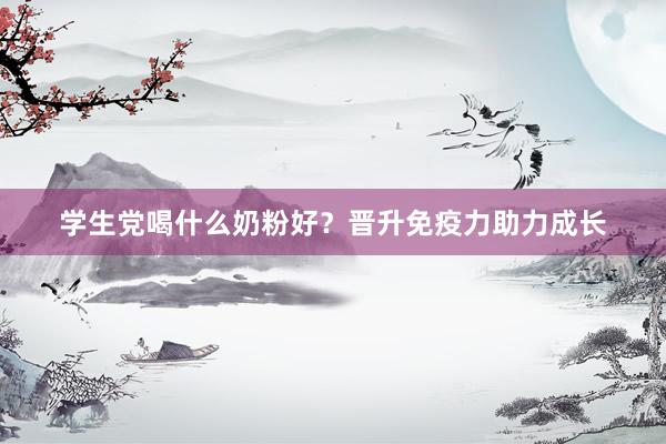 学生党喝什么奶粉好？晋升免疫力助力成长