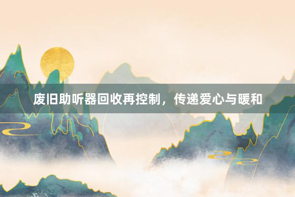 废旧助听器回收再控制，传递爱心与暖和